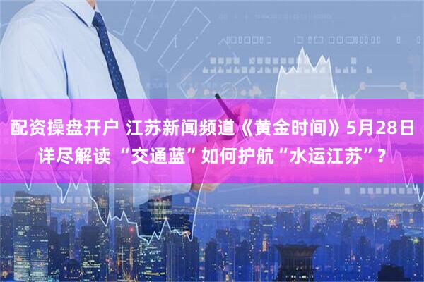配资操盘开户 江苏新闻频道《黄金时间》5月28日详尽解读 “交通蓝”如何护航“水运江苏”?