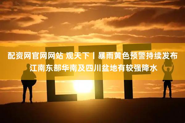 配资网官网网站 观天下丨暴雨黄色预警持续发布 江南东部华南及四川盆地有较强降水