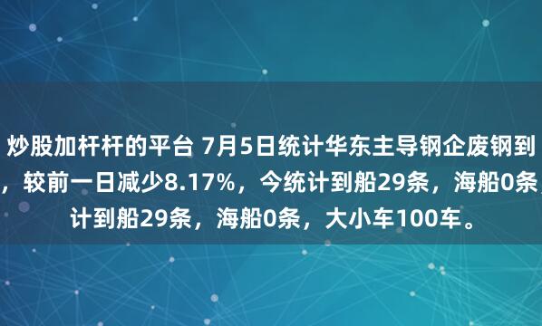 炒股加杆杆的平台 7月5日统计华东主导钢企废钢到货昨卸10106吨，较前一日减少8.17%，今统计到船29条，海船0条，大小车100车。