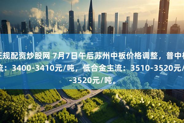 正规配资炒股网 7月7日午后苏州中板价格调整，普中板主流：3400-3410元/吨，低合金主流：3510-3520元/吨。