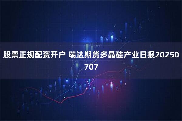 股票正规配资开户 瑞达期货多晶硅产业日报20250707