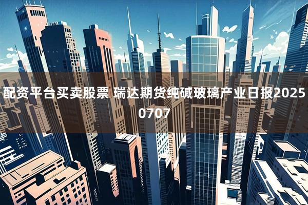 配资平台买卖股票 瑞达期货纯碱玻璃产业日报20250707