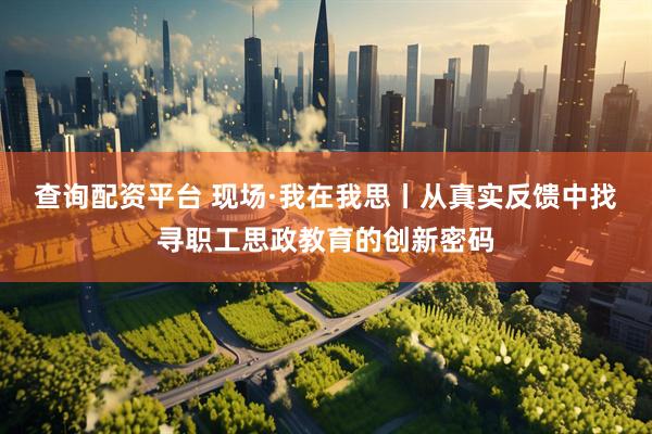 查询配资平台 现场·我在我思丨从真实反馈中找寻职工思政教育的创新密码