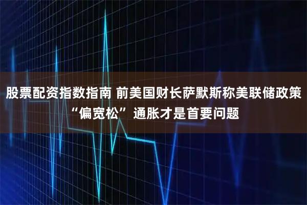 股票配资指数指南 前美国财长萨默斯称美联储政策“偏宽松” 通胀才是首要问题