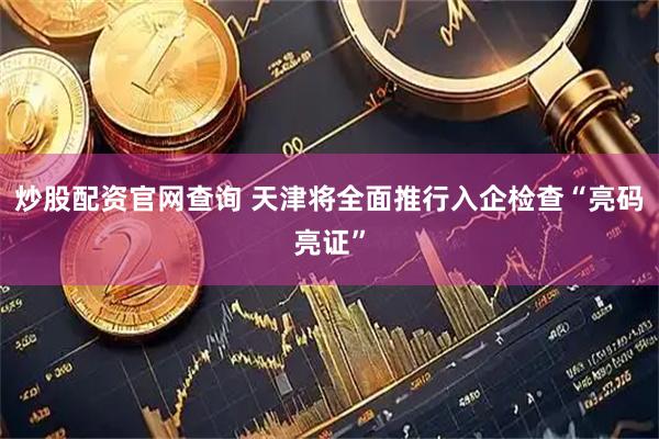 炒股配资官网查询 天津将全面推行入企检查“亮码亮证”