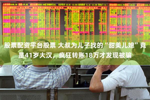 股票配资平台股票 大叔为儿子找的“甜美儿媳”竟是41岁大汉，疯狂转账18万才发现被骗