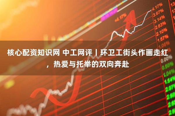 核心配资知识网 中工网评丨环卫工街头作画走红，热爱与托举的双向奔赴