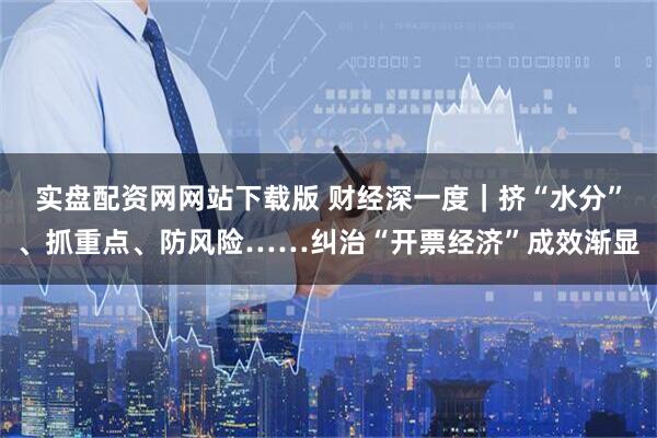 实盘配资网网站下载版 财经深一度｜挤“水分”、抓重点、防风险……纠治“开票经济”成效渐显