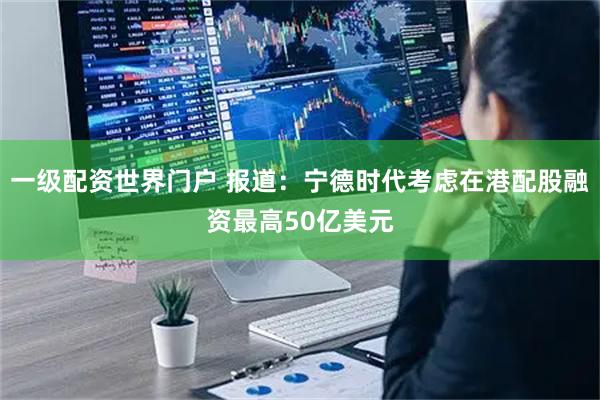 一级配资世界门户 报道：宁德时代考虑在港配股融资最高50亿美元