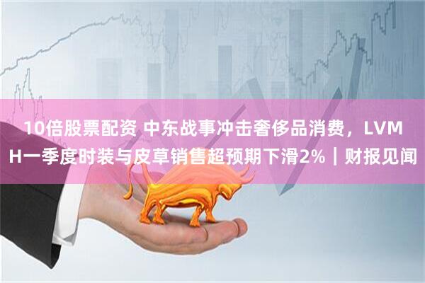 10倍股票配资 中东战事冲击奢侈品消费，LVMH一季度时装与皮草销售超预期下滑2%｜财报见闻
