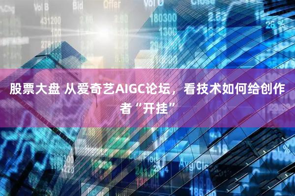 股票大盘 从爱奇艺AIGC论坛，看技术如何给创作者“开挂”