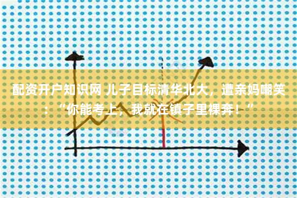 配资开户知识网 儿子目标清华北大，遭亲妈嘲笑：“你能考上，我就在镇子里裸奔！”