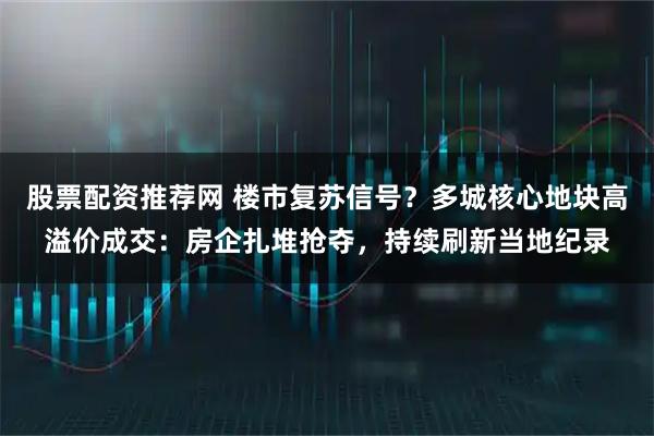 股票配资推荐网 楼市复苏信号？多城核心地块高溢价成交：房企扎堆抢夺，持续刷新当地纪录