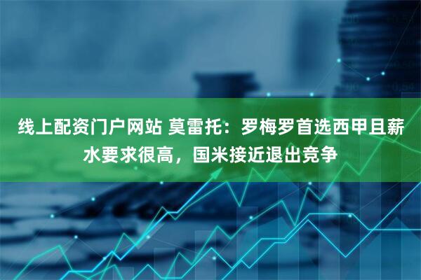 线上配资门户网站 莫雷托：罗梅罗首选西甲且薪水要求很高，国米接近退出竞争
